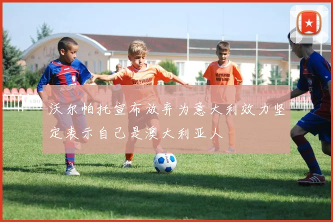 沃尔帕托宣布放弃为意大利效力坚定表示自己是澳大利亚人
