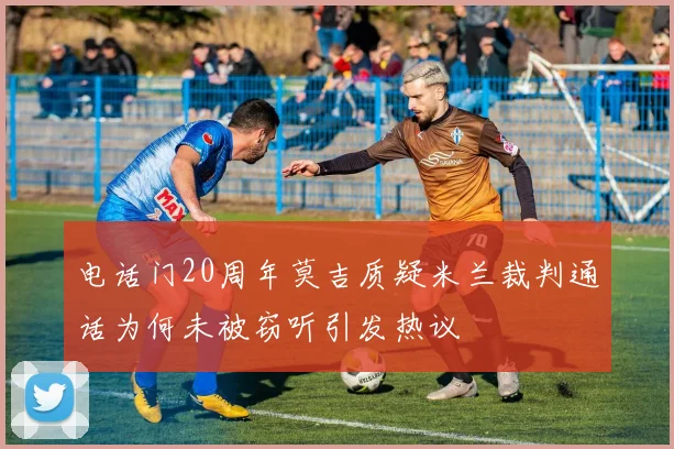 电话门20周年莫吉质疑米兰裁判通话为何未被窃听引发热议