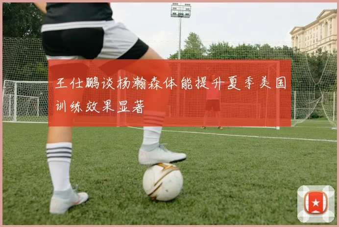 王仕鹏谈杨瀚森体能提升夏季美国训练效果显著