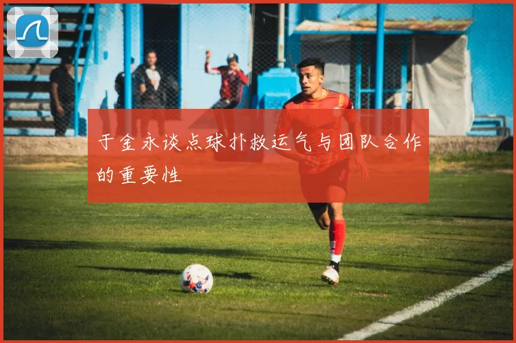 于金永谈点球扑救运气与团队合作的重要性
