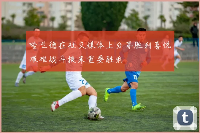 哈兰德在社交媒体上分享胜利喜悦艰难战斗换来重要胜利
