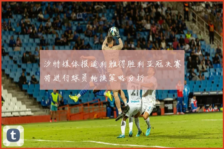 沙特媒体报道利雅得胜利亚冠决赛将进行球员轮换策略分析