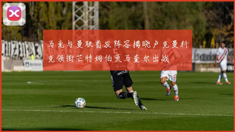 马竞与曼联首发阵容揭晓卢克曼科克领衔芒特姆伯莫马奎尔出战