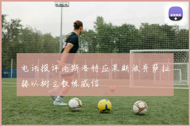 电讯报评论斯洛特应果断放弃萨拉赫以树立教练威信