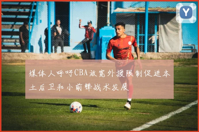 媒体人呼吁CBA放宽外援限制促进本土后卫和小前锋战术发展