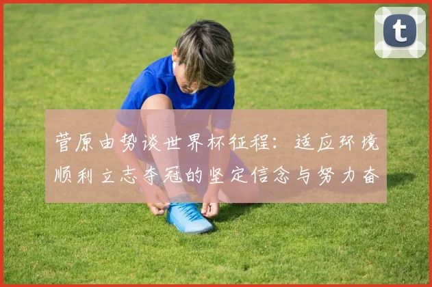 菅原由势谈世界杯征程：适应环境顺利立志夺冠的坚定信念与努力奋斗