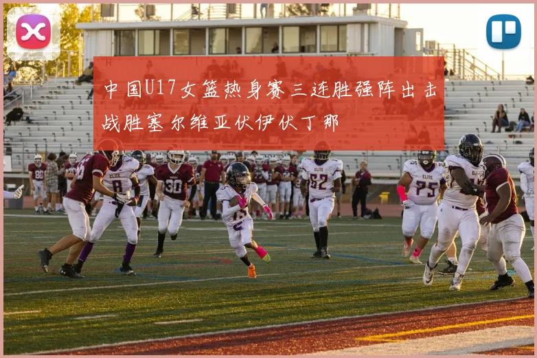 中国U17女篮热身赛三连胜强阵出击战胜塞尔维亚伏伊伏丁那