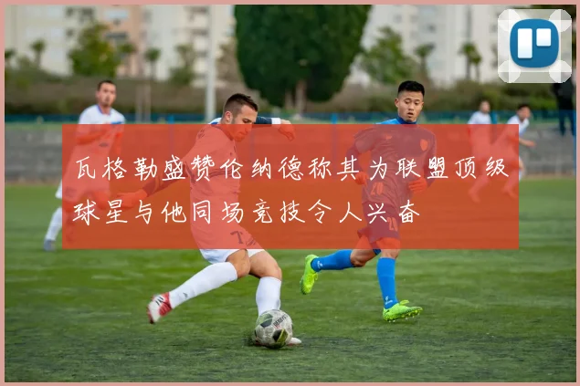 瓦格勒盛赞伦纳德称其为联盟顶级球星与他同场竞技令人兴奋