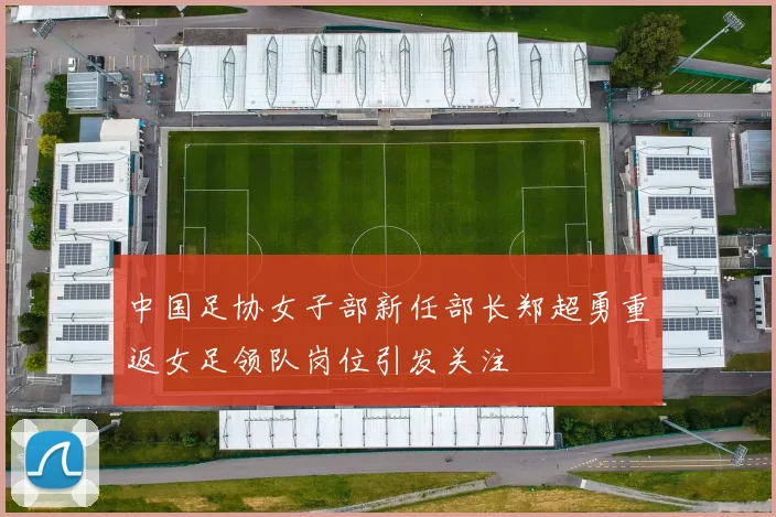 中国足协女子部新任部长郑超勇重返女足领队岗位引发关注