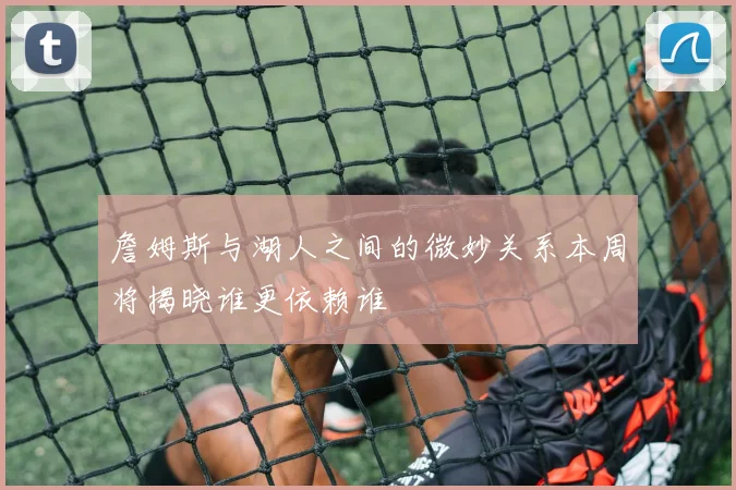 詹姆斯与湖人之间的微妙关系本周将揭晓谁更依赖谁