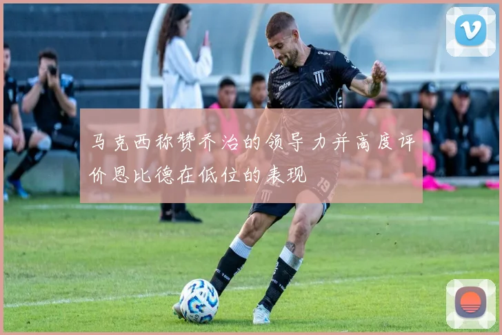 马克西称赞乔治的领导力并高度评价恩比德在低位的表现