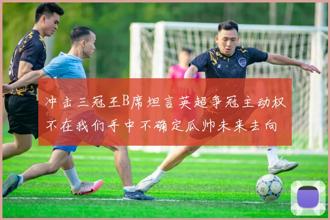 冲击三冠王B席坦言英超争冠主动权不在我们手中不确定瓜帅未来去向