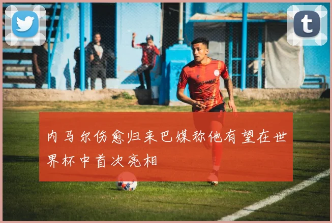 内马尔伤愈归来巴媒称他有望在世界杯中首次亮相