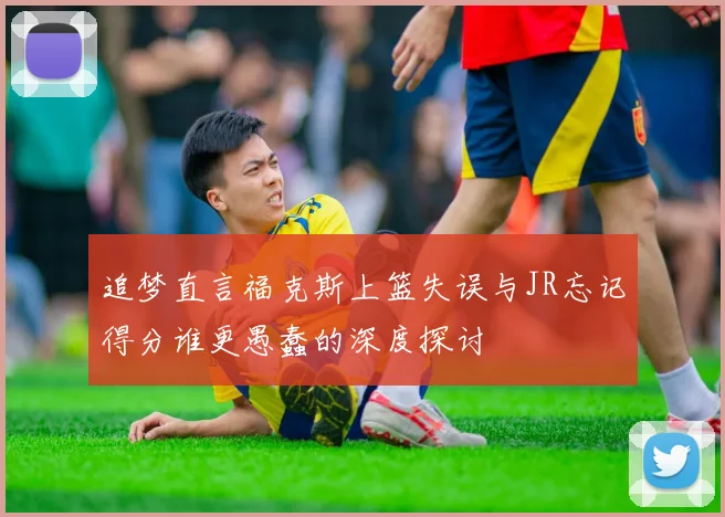 追梦直言福克斯上篮失误与JR忘记得分谁更愚蠢的深度探讨