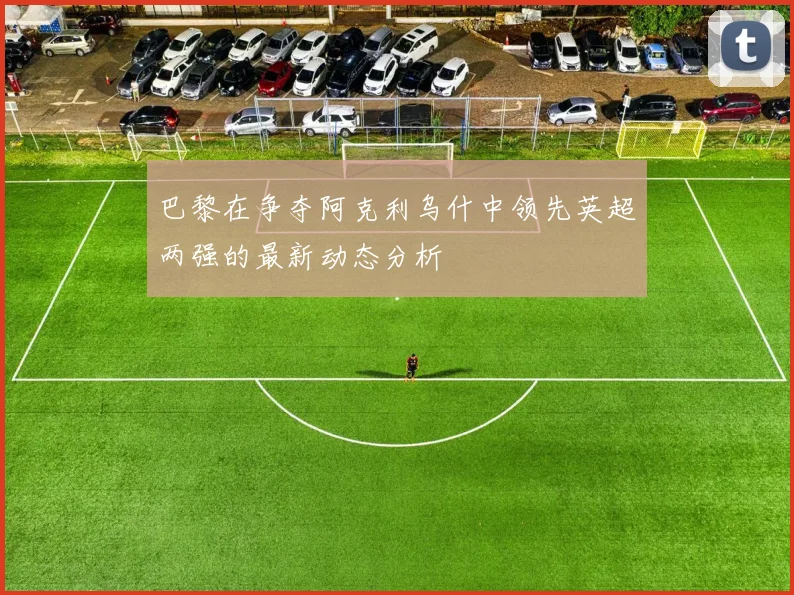 巴黎在争夺阿克利乌什中领先英超两强的最新动态分析