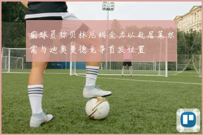 前球员称贝林厄姆全力以赴居莱尔需与迪奥曼德竞争首发位置
