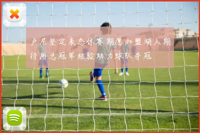 卢尼坚定表态休赛期愿加盟湖人期待用总冠军经验助力球队夺冠