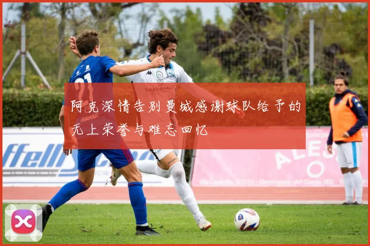 阿克深情告别曼城感谢球队给予的无上荣誉与难忘回忆