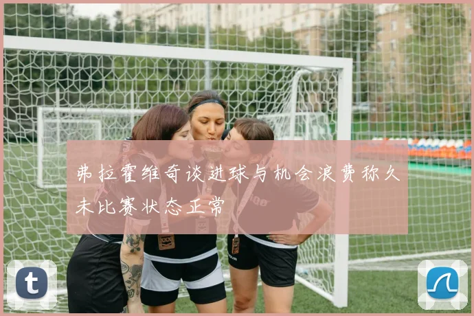 弗拉霍维奇谈进球与机会浪费称久未比赛状态正常