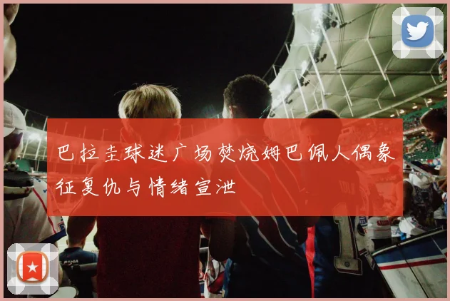 巴拉圭球迷广场焚烧姆巴佩人偶象征复仇与情绪宣泄